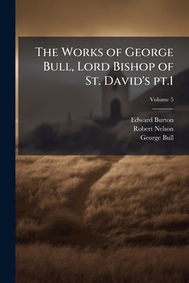 The Works of George Bull, Lord Bishop of St. David's pt.1; Volume 5 by Burton, Edward