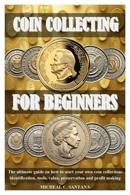 Coin Collecting for Beginers: The ultimate guide on how to start your own coin collection: identification, tools, value, preservation and profit mak by C. Santana, Micheal