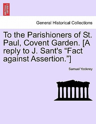 To the Parishioners of St. Paul, Covent Garden. [a Reply to J. Sant's Fact Against Assertion.] by Yockney, Samuel