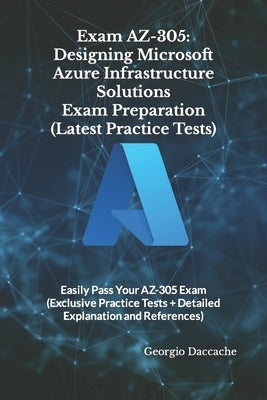 Exam AZ-305: Designing Microsoft Azure Infrastructure Solutions Exam Preparation (Latest Practice Tests): Easily Pass Your AZ-305 E by Daccache, Georgio