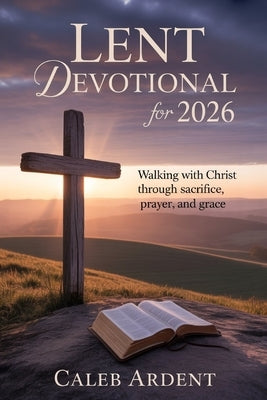 Lent Devotional for 2026: Walking With Christ Through Sacrifice, Prayer, and Grace by Ardent, Caleb
