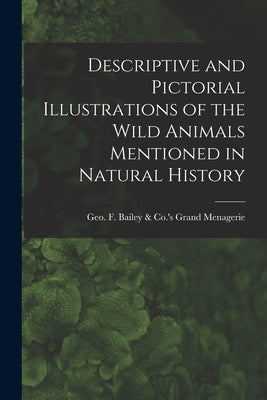Descriptive and Pictorial Illustrations of the Wild Animals Mentioned in Natural History by Geo F Bailey & Co 's Grand Menagerie
