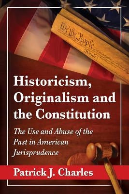 Historicism, Originalism and the Constitution: The Use and Abuse of the Past in American Jurisprudence by Charles, Patrick J.