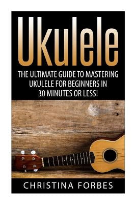 Ukulele: The Ultimate Guide to Mastering Ukulele for Beginners in 30 Minutes or Less! by Forbes, Christina