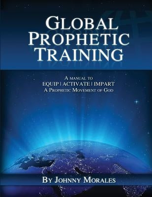 Global Prophetic Training: A Manual to Equip, Impart and Activate a Prophetic Movement of God by Morales, Johnny