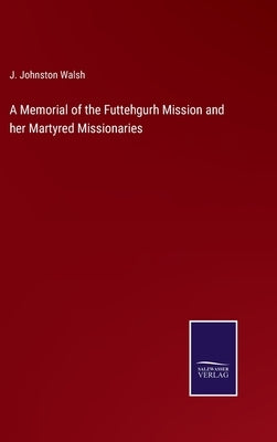 A Memorial of the Futtehgurh Mission and her Martyred Missionaries by Walsh, J. Johnston