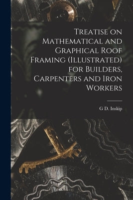 Treatise on Mathematical and Graphical Roof Framing (illustrated) for Builders, Carpenters and Iron Workers by Inskip, G. D.