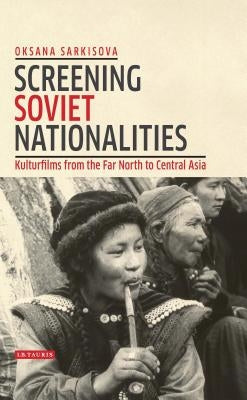 Screening Soviet Nationalities: Kulturfilms from the Far North to Central Asia by Sarkisova, Oksana