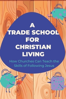 A Trade School for Faithful Living: How We're Learning to Teach the Skills of Life With Jesus by Tanck, Micaiah