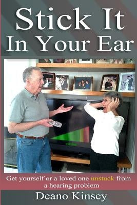 Stick it in Your Ear: Get yourself or a loved one unstuck from a hearing problem by Kinsey, Deano