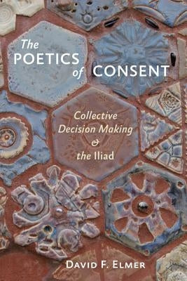 The Poetics of Consent: Collective Decision Making and the Iliad by Elmer, David F.