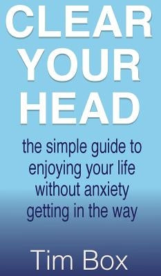 Clear Your Head: The simple guide to enjoying your life without anxiety getting in the way by Box, Tim