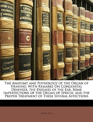 The Anatomy and Physiology of the Organ of Hearing: With Remarks on Congenital Deafness, the Diseases of the Ear, Some Imperfections of the Organ of S by Tod, David