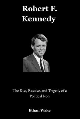 Robert F. Kennedy: The Rise, Resolve, and Tragedy of a Political Icon by Wake, Ethan