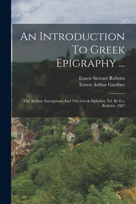 An Introduction To Greek Epigraphy ...: The Archaic Inscriptions And The Greek Alphabet, Ed. By E.s. Roberts. 1887 by Roberts, Ernest Stewart