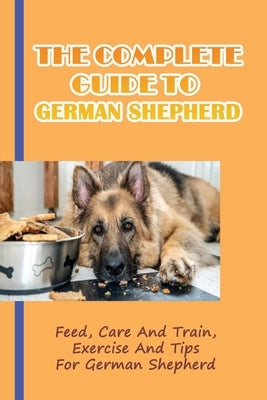 The Complete Guide To German Shepherd: Feed, Care And Train, Exercise And Tips For German Shepherd: Methods To Train A German Shepherd by Bly, Cira
