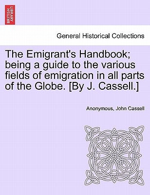 The Emigrant's Handbook; Being a Guide to the Various Fields of Emigration in All Parts of the Globe. [By J. Cassell.] by Anonymous