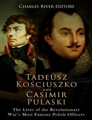 Tadeusz Kosciuszko and Casimir Pulaski: The Lives of the Revolutionary War's Most Famous Polish Officers by Charles River Editors