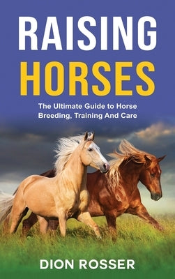 Raising Horses: The Ultimate Guide To Horse Breeding, Training And Care by Rosser, Dion