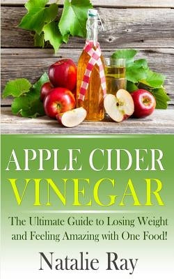 Apple Cider Vinegar: The Ultimate Guide to Losing Weight and Feeling Amazing with One Food! by Ray, Natalie