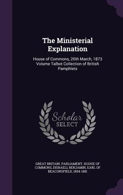The Ministerial Explanation: House of Commons, 20th March, 1873 Volume Talbot Collection of British Pamphlets by Great Britain Parliament House of Comm