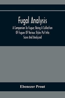 Fugal Analysis: A Companion To Fugue; Being A Collection Of Fugues Of Various Styles Put Into Score And Analyzed by Prout, Ebenezer