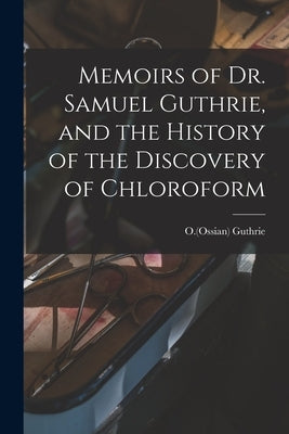 Memoirs of Dr. Samuel Guthrie, and the History of the Discovery of Chloroform by Guthrie, O. (Ossian) B. 1826
