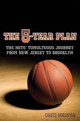 The 5-Year Plan: The Nets' Tumultuous Journey from New Jersey to Brooklyn by Hrinya, Greg