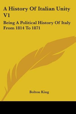 A History Of Italian Unity V1: Being A Political History Of Italy From 1814 To 1871 by King, Bolton