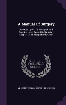 A Manual Of Surgery: Founded Upon The Principles And Practice Lately Taught By Sir Astley Cooper ... And Joseph Henry Green by Cooper, Astley