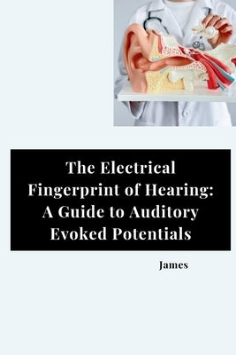 The Electrical Fingerprint of Hearing: A Guide to Auditory Evoked Potentials by James