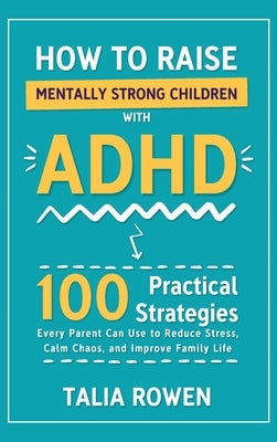How to Raise Mentally Strong Children With ADHD: 100 Practical Strategies Every Parent Can Use to Reduce Stress, Calm Chaos, and Improve Family Life by Rowen, Talia