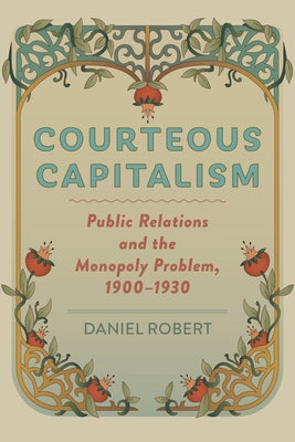 Courteous Capitalism: Public Relations and the Monopoly Problem, 1900-1930 by Robert, Daniel