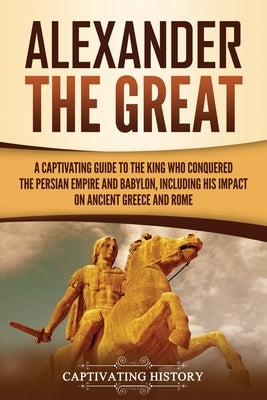 Alexander the Great: A Captivating Guide to the King Who Conquered the Persian Empire and Babylon, Including His Impact on Ancient Greece a by History, Captivating