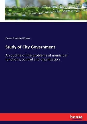 Study of City Government: An outline of the problems of municipal functions, control and organization by Wilcox, Delos Franklin