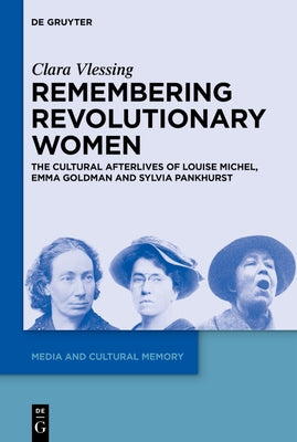 Remembering Revolutionary Women: The Cultural Afterlives of Louise Michel, Emma Goldman and Sylvia Pankhurst by Vlessing, Clara