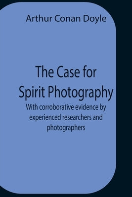 The Case For Spirit Photography; With Corroborative Evidence By Experienced Researchers And Photographers by Doyle, Arthur Conan