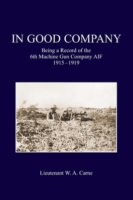 In Good Company: Being A Record Of The 6th Machine Gun Company. AIF 1915-1919 by Carne, Lieutenant W. a.