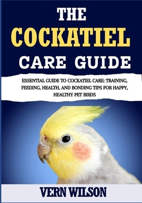 The Cockatiel Care Guide: Essential Guide To Cockatiel Care: Training, Feeding, Health, And Bonding Tips For Happy, Healthy Pet Birds by Wilson, Vern