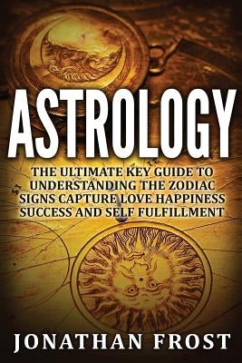 Astrology: The Ultimate Key guide To Understanding The Zodiac Signs: Capture Love Happiness Success And Self Fulfillment by Frost, Jonathan