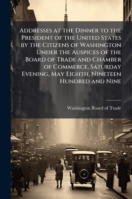 Addresses at the Dinner to the President of the United States by the Citizens of Washington Under the Auspices of the Board of Trade and Chamber of Co by Washington Board of Trade