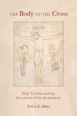 The Body of the Cross: Holy Victims and the Invention of the Atonement by Ables, Travis E.