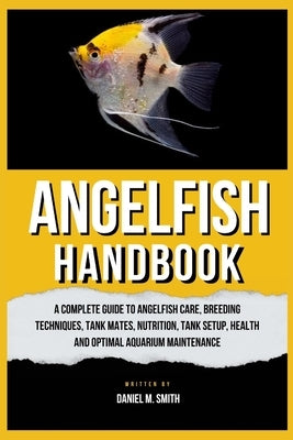 Angelfish Handbook: A Complete Guide to Angelfish Care, Breeding Techniques, Tank Mates, Nutrition, Tank Setup, Health and Optimal Aquariu by M. Smith, Daniel