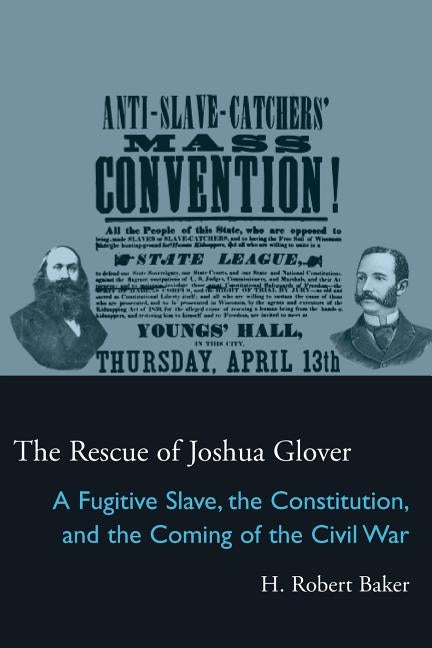 The Rescue of Joshua Glover: A Fugitive Slave, the Constitution, and the Coming of the Civil War by Baker, H. Robert