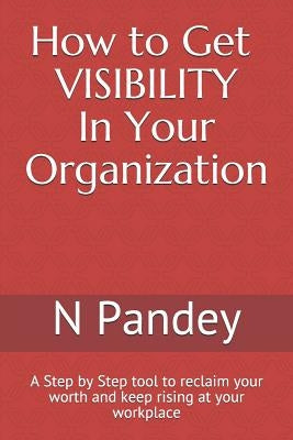 How to Get VISIBILITY In Your Organization: A Step by Step tool to reclaim your worth and keep rising at your workplace by Pandey, N.