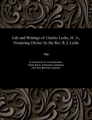 Life and Writings of Charles Leslie, M. A., Nonjuring Divine: By the Rev. R. J. Leslie by Leslie, Robert Joshua