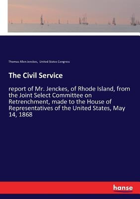 The Civil Service: report of Mr. Jenckes, of Rhode Island, from the Joint Select Committee on Retrenchment, made to the House of Representatives of th by United States Congress