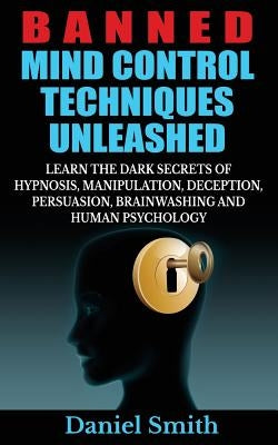 Banned Mind Control Techniques Unleashed: Learn The Dark Secrets Of Hypnosis, Manipulation, Deception, Persuasion, Brainwashing And Human Psychology by Smith, Daniel