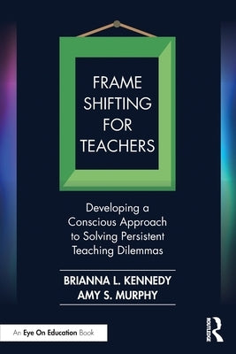 Frame Shifting for Teachers: Developing a Conscious Approach to Solving Persistent Teaching Dilemmas by Kennedy, Brianna L.
