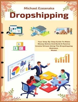 Dropshipping: Your Step-By-Step Guide To Make Money Online And Build A Passive Income Stream Using The Dropshipping Business Model by Ezeanaka, Michael